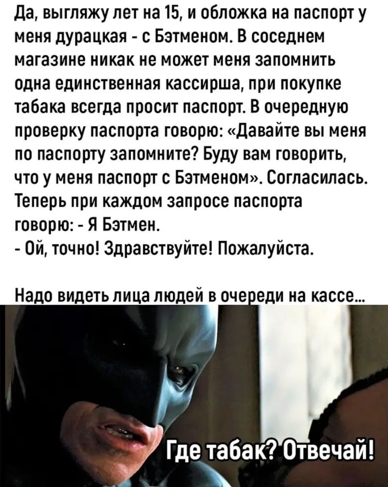 да выгляжу лет на 15 и обложка на паспорт у меня дурацкая Бэтменом В соседнем магазине никак не может меня запомнить одна единственная кассирша при покупке табака всегда просит паспорт В очередную проверку паспорта говорю давайте вы меня по паспорту запомните Буду вам говорить что у меня паспорт с Бэтменам Согласипась Теперь при каждом запросе паспорта говорю Я Бэтмен он точно Здравствуйте Пожалуй