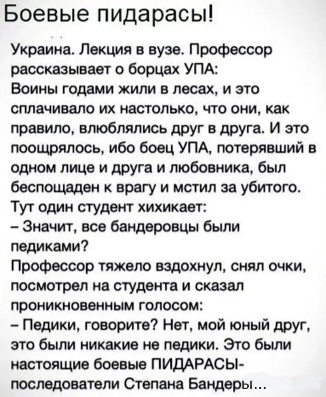 Боевые пидарасы Украина Лекция в вузе Профессор рассказывает о борцах УПА Воины годами жили в лесах и это оплачивала их нетолько что они как правило влюблялись друг в друга И это поощрялось ибо боец УПА потерявший в одном лице и друга и любовника был беспощеден к врагу и мстил за убитого Тут один студент хихикает Значит все бандеровцы были педиквмиі Профессор тяжело вздохнул снял очки посмотрел на