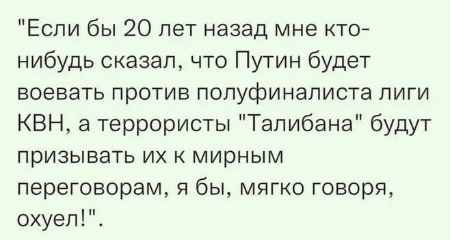 Если бы 20 лет назад мне то нибудь сказал что Путин будет воеваТь против попуфинаписта лиги КВН 3 террористы Талибана будут призывать их мирным переговорам я бы мягко говоря охуеп_