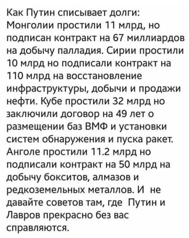 Как Путин списывает допги Монголии простили 11 млрд но подписан контракт на 67 миллиардов на добычу палладия Сирии простили 10 млрд но подписали контракт на 110 млрд на восстановление инфраструктуры добычи и продажи нефтиа Кубе простили 32 млрд но заключили договор на 49 лет о размещении баз ВМФ и установки систем обнаружения и пуска ракет Анголе простили 112 млрд но подписали контракт на 50 млрд 