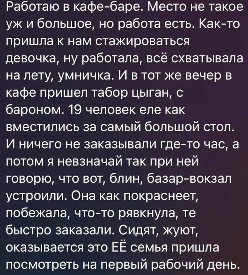 Работаю в кафе баре Место не такое уж и большое но работа есть Както пришла к нам стажироваться девочка ну работала всё охватывала на лету умничка И в тот же вечер в кафе пришел табор цыган с бароном 19 человек еле как вместипись за самый большой стоп И ничего не заказывали гдето час а потом я невзначай так при ней говорю что вот блин базар вокзал устроили Она как покраснеет побежала чтото рявкнул