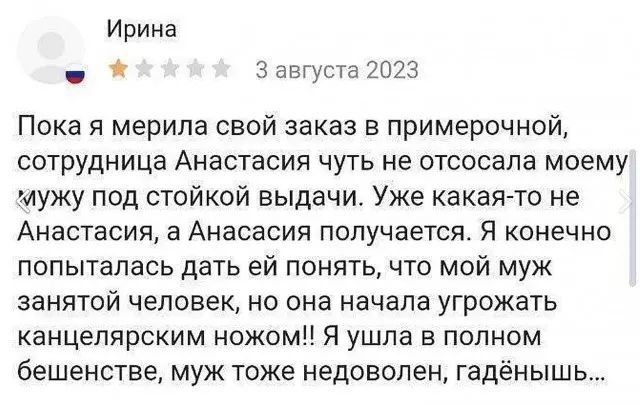 Ирина 3 августа 2023 Пока я мерипа свой заказ в примерочной сотрудница Анастасия чуть не отсосапа моему мужу под стойкой выдачи Уже какая то не Анастасия а Анасасип получается Я конечно попыталась дать ей понять что мой муж занятой человек но она начала угрожать канцелярским ножомЦ Я ушла в полном бешенстве муж тоже недоволен гадёнышь