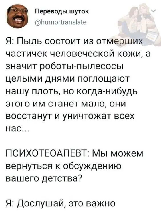 Переводы шуток тцтопгапза1е Я Пыль состоит из отмерших частичек человеческой кожи а значит роботы пылесосы целыми днями поглощают нашу плоть но когда нибудь этого им станет мапо они восстанут и уничтожат всех нас ПСИХОТЕОАПЕВТ Мы можем вернуться к обсуждению вашего детства Я Дослушай это важно