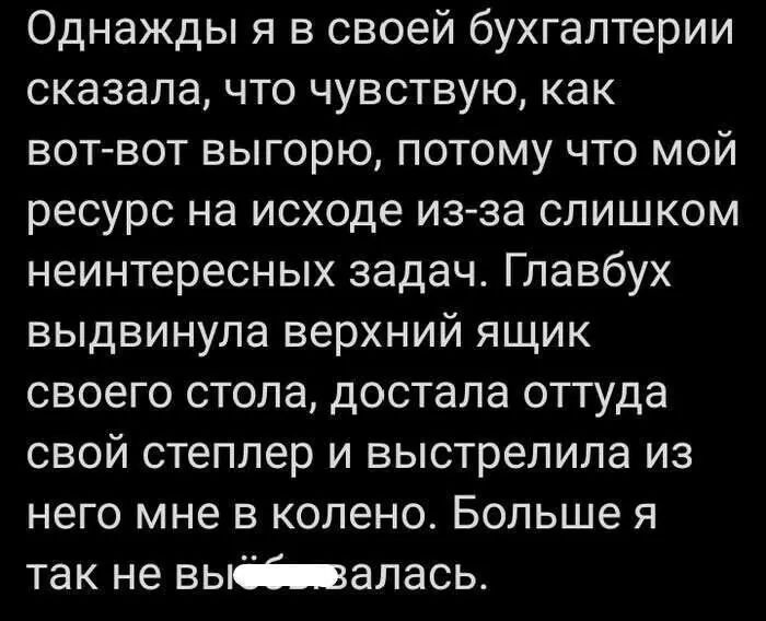 Однажды я в своей бухгалтерии сказалачто чувствую как вот вот выгорю потому что мой ресурс на исходе из за слишком неинтересных задач Главбух выдвинула верхний ящик своего стопа достала оттуда свой степпер и выстрелила из него мне в колено Больше я так не вьшапась