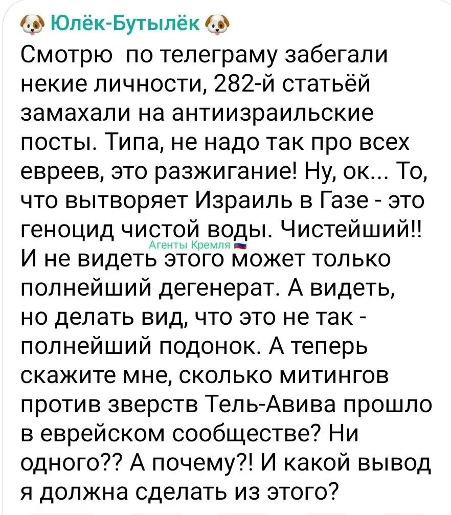1 ЮпёкБутыпёк Смотрю по тепеграму забегали некие личности 282 й статьёй замахали на антиизраильские посты Типа не надо так про всех евреев это разжигание Ну ок То что вытворяет Израиль в Газе это геноцид чи ой воды Чистейший И не видет тдгё может только полнейший дегенерат А видеть но делать вид что это не так полнейший подонок А теперь скажите мне сколько митингов против зверств Тель Анива прошло