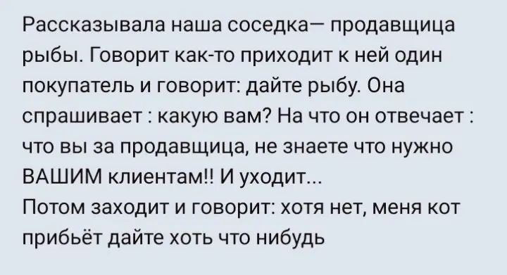 Рассказывапа наша соседка продавщица рыбы Говорит както приходит к ней один покупатель и говорит дайте рыбу Она спрашивает какую вам На что он отвечает что вы за продавщица не знаете что нужно ВАШИМ клиентам И уходит Потом заходит и говорит хотя нет меня кот прибьёт дайте хоть что нибудь