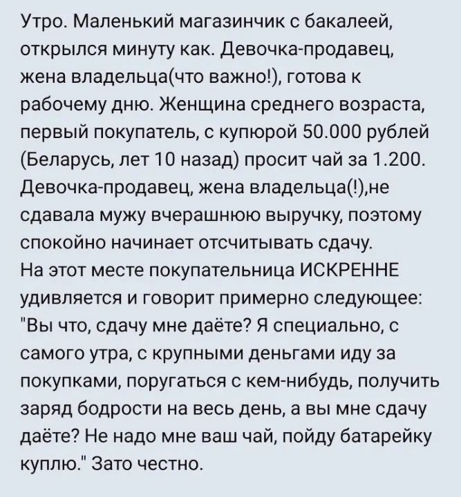 Утро Маленький магазинчик с бакалеей открылся минуту как Девочка продавец жена владельцачто важно готова к рабочему дню Женщина среднего возраста первый покупатель купюрой 50000 рублей Беларусь лет 1 0 назад просит чай за 1200 Девочка продавец жена владельцане сдавала мужу вчерашнюю выручку позтому СПОКОЙЕО НЭЧИНЗЕТ ОТСЧИТЫВаТЬ СДВЧУ На этот месте покупательница ИСКРЕННЕ УДИЕППЕТСЯ И ГОВОРИТ приме