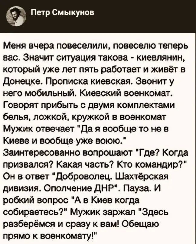 Петр Смыкунов Меня вчера повесвпипи повесепю теперь вас Значит ситуация такова киевлянин который уже лет пять работает и живёт в донецке Прописка киевскдя Звонит у него мобильный Киевский военкомат Говорят прибыть двумя комплектами белья ложкой кружкой в военкомат Мужик отвечает да я вообще то не в Киеве и вообще уже воюю Заинтересоваино вопрошают Гдв Когда призвалоя Какая часть Кто командир Он в 