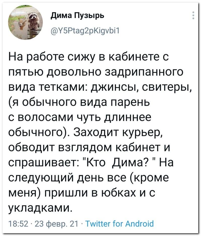 дима Пузырь У5Р392рК9ЬП На работе сижу в кабинете с пятью довольно задрипанного вида тетками джинсы свитеры я обычного вида парень с волосами чуть длиннее обычного Заходит курьер обводит взглядом кабинет и спрашивает Кто Дима На следующий день все кроме меня пришли в юбках и УКЛЭДКЭМИ 52 23 Февр ТитегіогАлбгоЮ