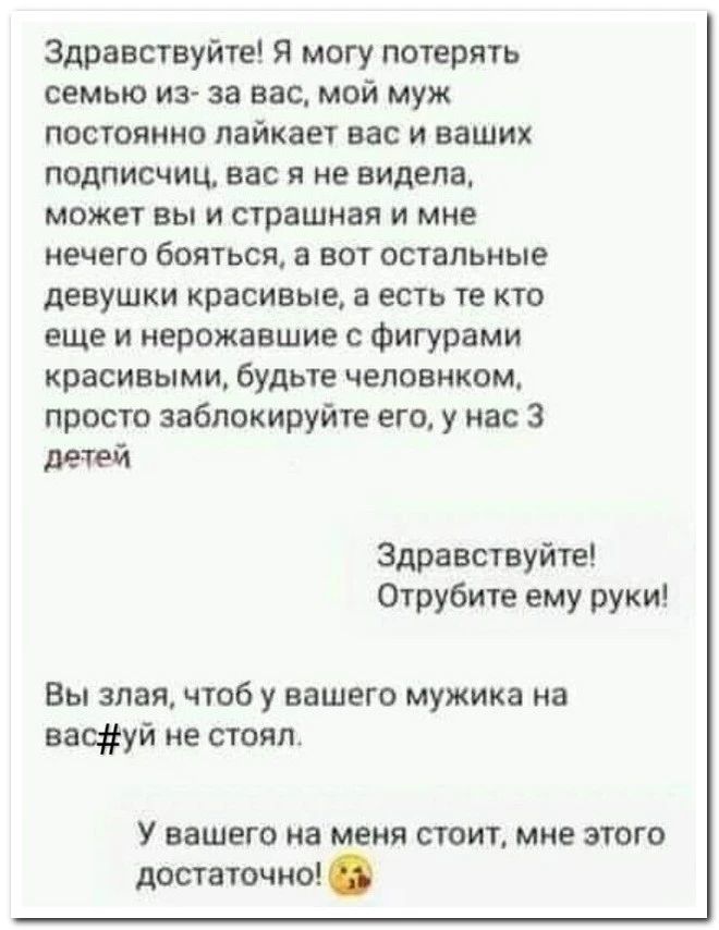 Здравствуйте Я могу потерять семью из за вас мой муж постоянно пайкает вас и ваших подписчиц ввс я не видела может вы и страшная и мне нечего 60ЯТЬСЯ а БОТ ОСТЗЛЬНЫЕ девушки красивые в есть те кто еще и нерожаешие Фигурами красивыми будЬТЕ ЧЕЛОВНКОМ просто заблокируйтв его у нас 3 Здравствуйте Отрубите ему руки Вы злая чтоб у вашего мужика на ваетй не стоял у ВЗШЕГО а меня СТОИТ МНЕ ЗВГО достаточн