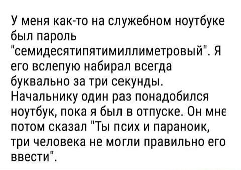 У меня как то на служебном ноутбуке был пароль семидесятипятимиппиметровый Я его вслепую набирал всегда буквально за три секунды Начальнику один раз понадобился ноутбук пока я был в отпуске Он мне потом сказал Ты псих и параноик три человека не могли правильно его ввести