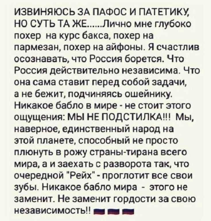 ИЗВИНЯЮСЬ ЗА ПАФОС И ПАТЕГИКУ НО СУТЬ ТА ЖЕ Лично мне глубоко покер на курс бакса похер на пармезан покер на айфоны Я счастлив осознавать что России борется Что Россия действительно независима Что она сама ставит перед собой задачи а не бежит подчиняясь ошейнику Никакое бабло в мире не стоит этого ощущения мы НЕ ПОДСТИПКА Мы наверное единственный народ на этой планете способный не просто плюнуть в