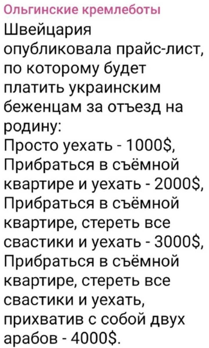 ОЛЬГИНСКИЕ кремпеботы Швейцария опубликовала прайслист по которому будет платить украинским беженцам за отъезд на родину Просто уехать 1000 Прибраться в съёмной квартире и уехать 2000 Прибраться в съёмной квартире стереть все свастики и уехать 3000 Прибраться в съёмной квартире стереть все свастики и уехать прихватив с собой двух арабов 4000