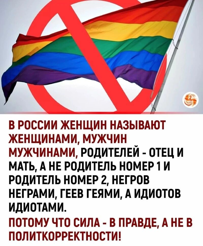 В РОССИИ ЖЕНЩИН НАЗЫВАЮТ ЖЕНЩИНАМИ МУЖЧИН _ МУЖЧИНАМИ РОДИТЕЛЕИ ОТЕЦ И МАТЬ А НЕ РОДИТЕЛЬ НОМЕР 1 И РОДИТЕЛЪ НОМЕР 2 НЕГРОВ НЕГРАМИ ГЕЕВ ГЕЯМИ А ИДИОТОВ ИДИОТАМИ ПОТОМУ ЧТО СИЛА В ПРАВДЕ А НЕ В ПОЛИТКОРРЕКТНОСТИ