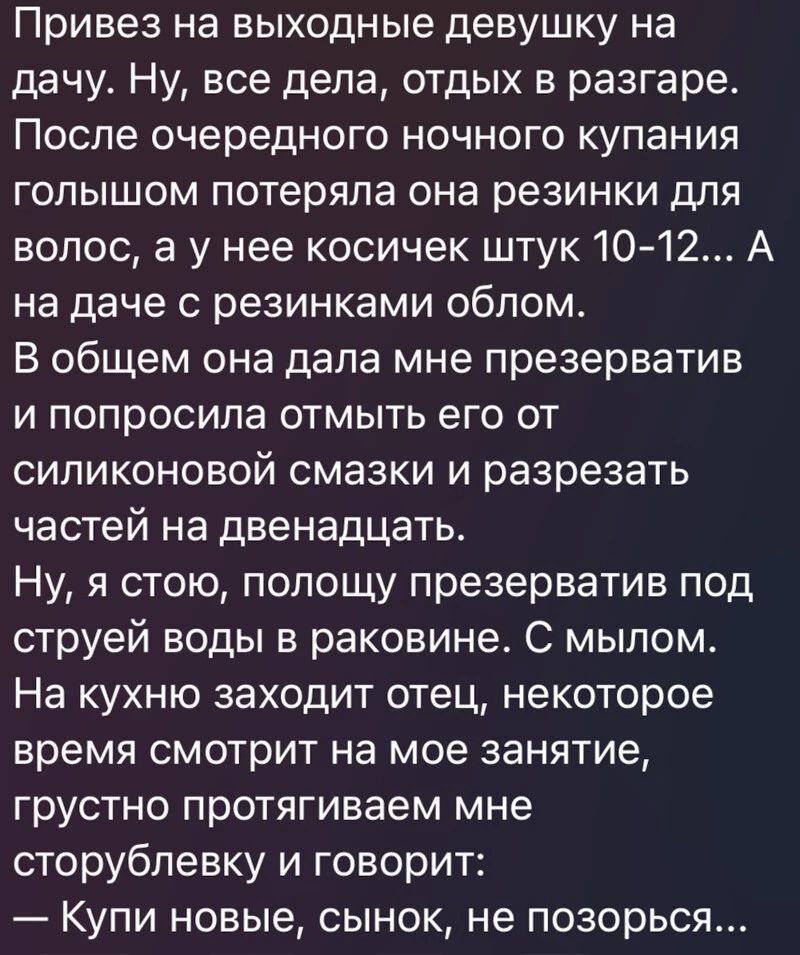 Привез на выходные девушку на дачу Ну все дела отдых в разгаре После очередного ночного купания голышом потеряла она резинки для волос а у нее косичек штук 1012 А на даче с резинками облом В общем она дала мне презерватив и попросила отмыть его от силиконовой смазки и разрезать частей на двенадцать Ну я стою попощу презерватив под струей воды в раковине С мылом На кухню заходит отец некоторое врем