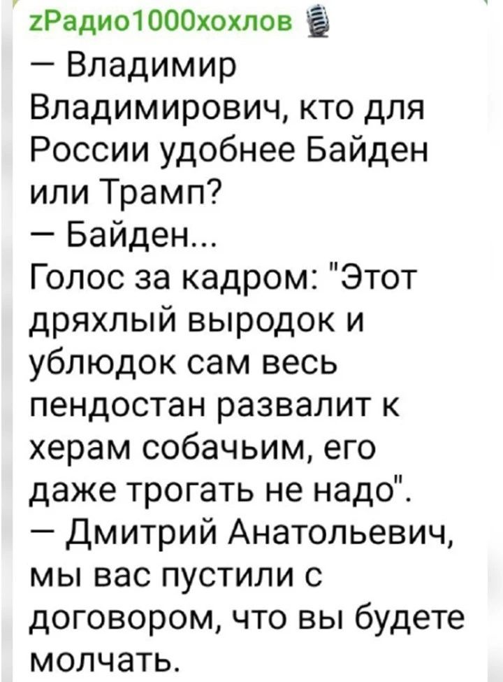 2Радио1000хохпов Владимир Владимирович кто для России удобнее Байден или Трамп Байден Голос за кадром Этот дряхлый выродок и ублюдок сам весь пендостан развалит к херам собачьим его даже трогать не надо Дмитрий Анатольевич мы вас пустили с договором что вы будете молчать