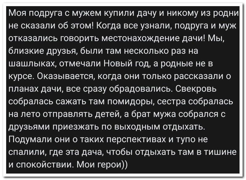 Моя подруга с мужем купили дачу и никому из родни не сказали 06 это Когда все узнали подруга и муж отказались говорить местонахождение дач Мы близкие друзья были там несколько раз на шашлыках отмечали Новый год а родные е в курсе Оказывается когда они только рассказали о планах дачи все сразу обрадовались Свекрпвь собралась сажать там помидоры сестра собралась на лето отправлять детеи а брат мужа 