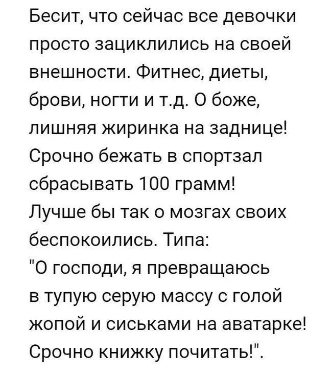 Бесит что сейчас все девочки просто зациклипись на своей внешности Фитнес диеты брови ногти и тд О боже ПИШНЯЯ ЖИРИНКЭ на заднице Срочно бежать в спортзал сбрасывать 100 грамм Лучше бы так о мозгах своих беспокоились Типа О господи я превращаюсь в тупую серую массу с голой жопой и сиськами на аватарке Срочно книжку почитать