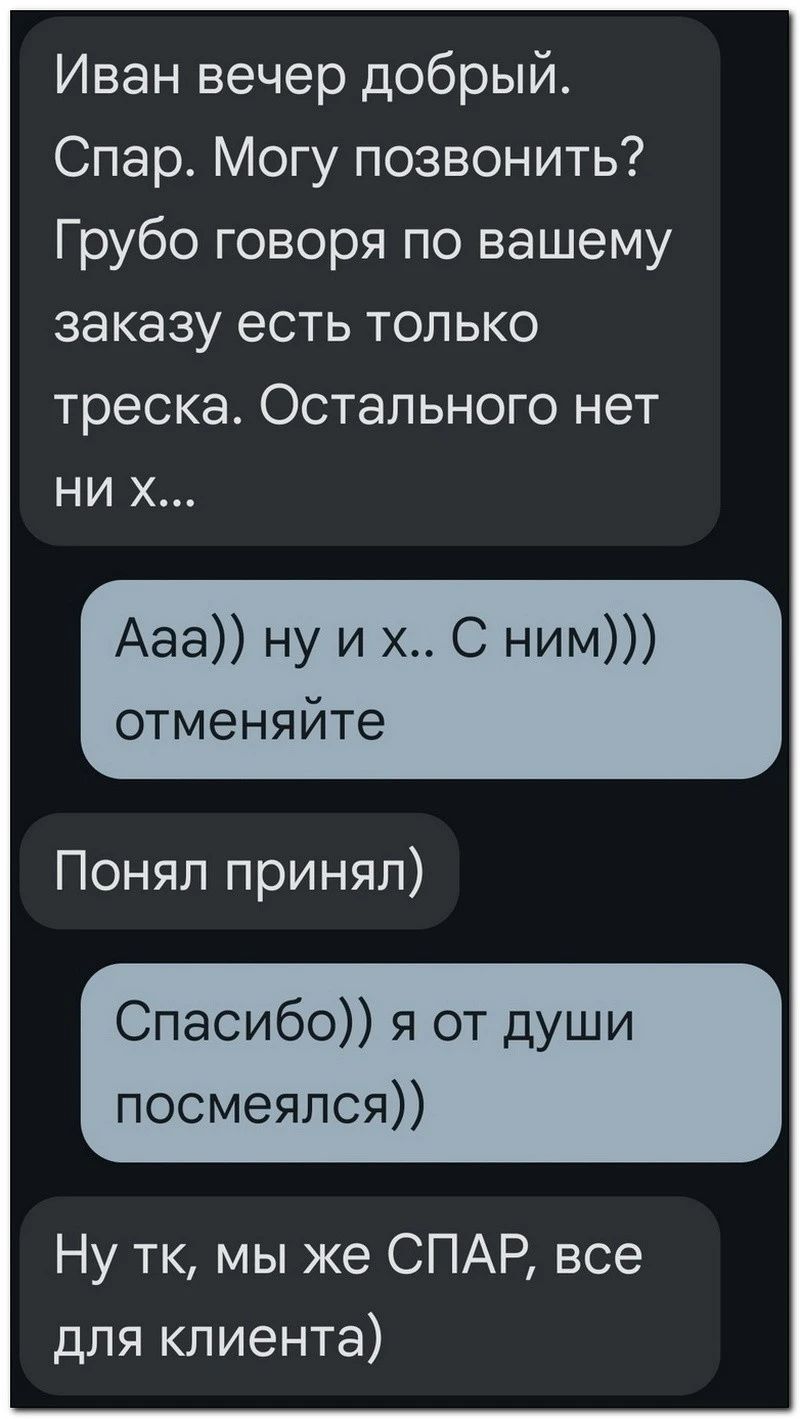 Иван вечер добрый Спар Могу позвонить Грубо говоря по вашему заказу есть только треска Остального нет ни Ааа ну и х С ним отменяйте Понял принял Спасибо я от души посмеялся Ну тк мы же СПАР все для клиента