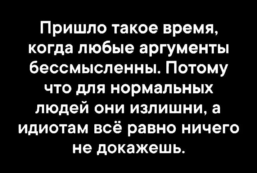 Пришло такое время когда любые аргументы бессмысленны Потому что для нормальных людей они излишни а идиотам всё равно ничего не докажешь