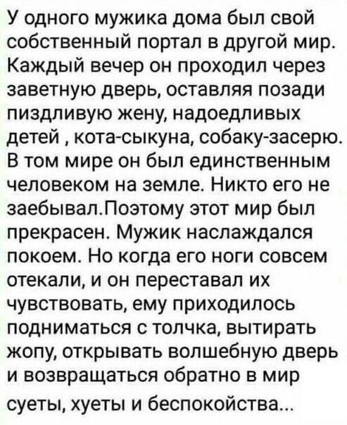 У одного мужика дома был свой собственный портал в другой мир Каждый вечер он проходил через заветную дверь оставляя позади пиздливую жену надоедливых детей кота сыкуна собаку засерю В том мире он был единственным человеком на земле Никто его не заебывалПоэтому этот мир был прекрасен Мужик наслаждался покоем Но когда его ноги совсем отекали и он пе