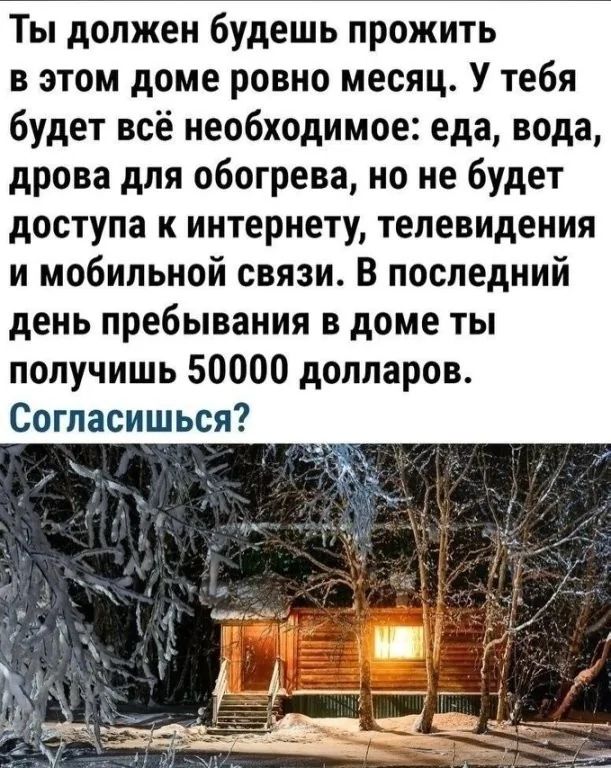 Ты должен будешь прожить в этом доме ровно месяц У тебя будет всё необходимое еда вода дрова для обогрева но не будет доступа к интернету телевидения и мобильной связи В последний день пребывания в доме ты получишь 50000 долларов Согласишься