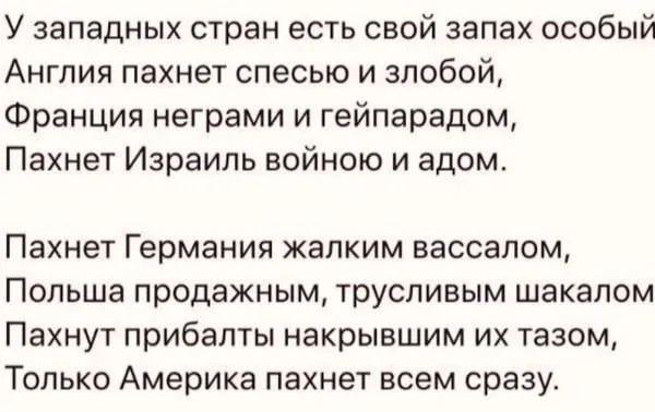 У западных стран есть свой запах особый Англия пахнет спесью и злобой Франция неграми и гейпарадом Пахнет Израиль войною и адом Пахнет Германия жалким вассалом Польша продажным трусливым шакалом Пахнут прибалты накрывшим их тазом Только Америка пахнет всем сразу