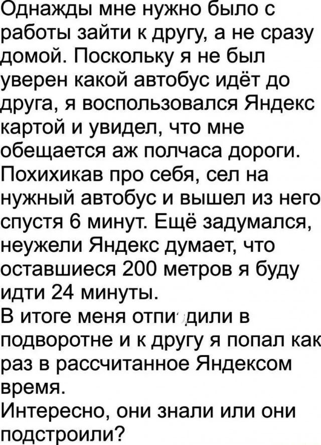 Однажды мне нужно было с работы зайти к другу а не сразу домой Поскольку я не был уверен какой автобус идёт до друга я воспользовался Яндекс картой и увидел что мне обещается аж полчаса дороги Похихикав про себя сел на нужный автобус и вышел из него спустя 6 минут Ещё задумался неужели Яндекс думает что оставшиеся 200 метров я буду идти 24 минуты В