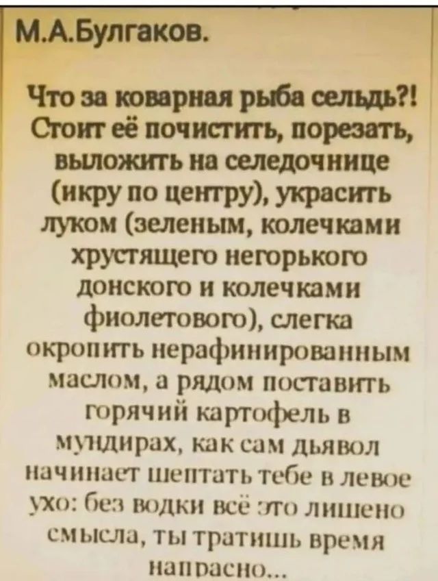 МАБулгаков н Что за коварная рыба сельдь Стоит её почистить порезать выложить на селедочнице икру по центру украсить луком зеленым колечками хрустящего негорького донского и колечками фиолетового слегка окропить нерафинированным маслом а рядом поставить горячий картофель в мундирах как сам дьявол начинает шептать тебе в левое ухо без водки всё это 