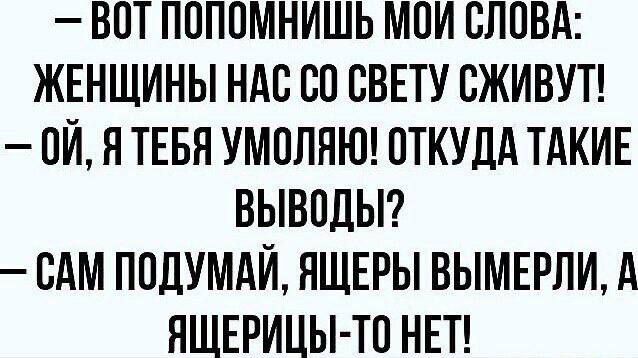 ВОТ ПОПОМНИЩЬ МОЙ СЛОВА ЖЕНЩИНЫ НАС СО СВЕТУ СЖИВУТ 0Й Я ТЕБЯ УМОЛЯЮ ОТКУДА ТАКИЕ ВЫВОДЫ САМ ПОДУМАЙ ЯЩЕРЫ ВЫМЕРЛИ А ЯЩЕРИЦЫ ТО НЕТ