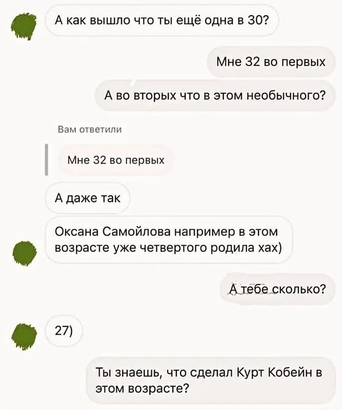 Акак вышло что ты ещё одна в 30 Мне 32 во первых Аво вторых что в этом необычного Вам ответили Мне 32 во первых Адаже так Оксана Самойлова например в этом возрасте уже четвертого родила хах Атебе сколько 27 Ты знаешь что сделал Курт Кобейн в этом возрасте