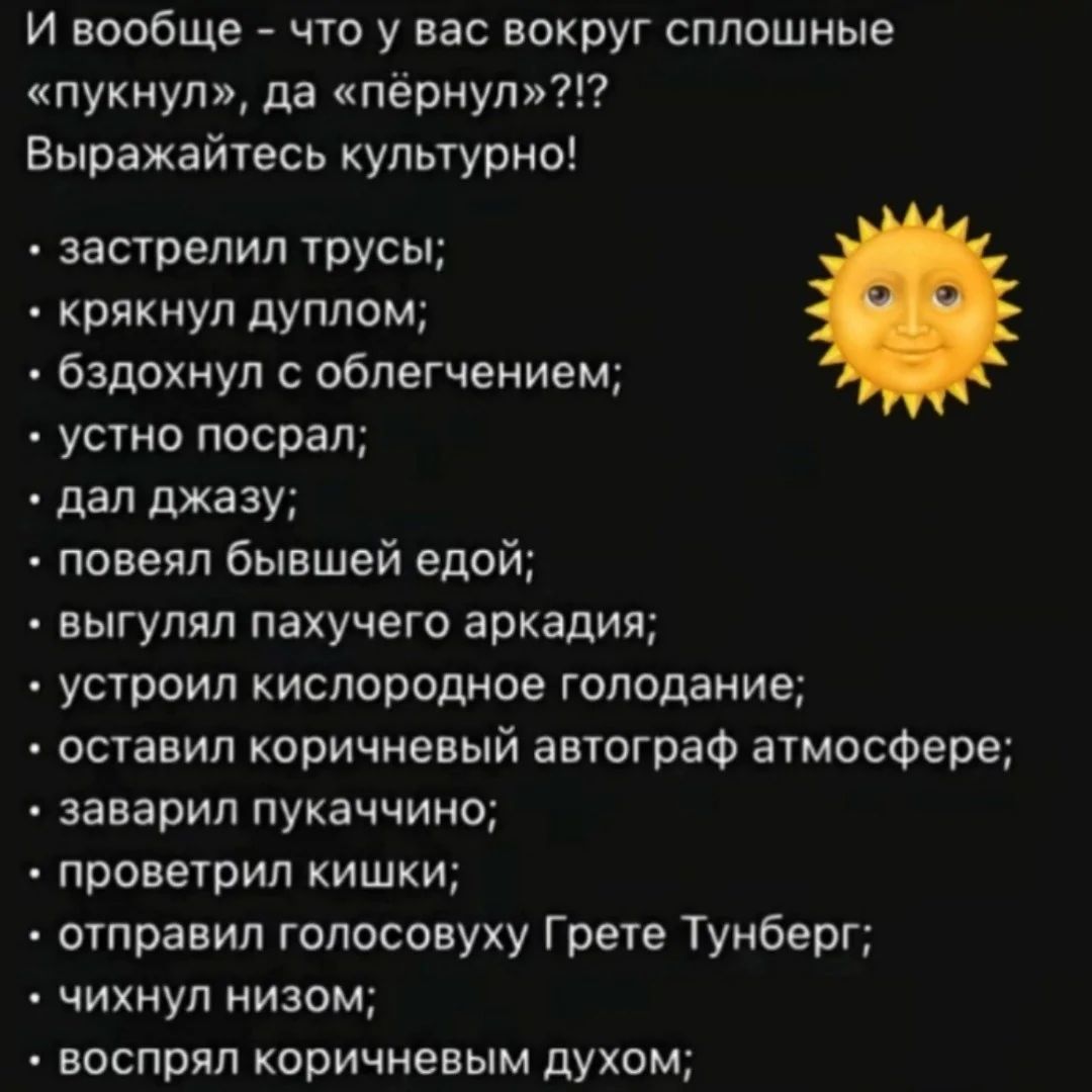 И вообще что у вас вокруг сплошные пукнул да пёрнул Выражайтесь культурно застрелил трусы крякнул дуплом бздохнул с облегчением устно посрал дал джазу повеял бывшей едой выгулял пахучего аркадия устроил кислородное голодание оставил коричневый автограф атмосфере заварил пукаччино проветрил кишки отправил голосовуху Грете Тунберг чихнул низом воспря