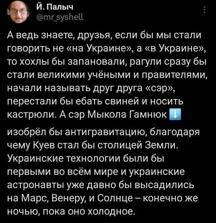 Й Палыч тг зусней А ведь знаете друзья если бы мы стали говорить не на Украине а в Украине то хохлы бы запановали рагули сразу бы стали великими учёными и правителями начали называть друг друга сэр перестали бы ебать свиней и носить кастрюли А сэр Мыкола Гамнюк изобрёл бы антигравитацию благодаря чему Куев стал бы столицей Земли Украинские технолог