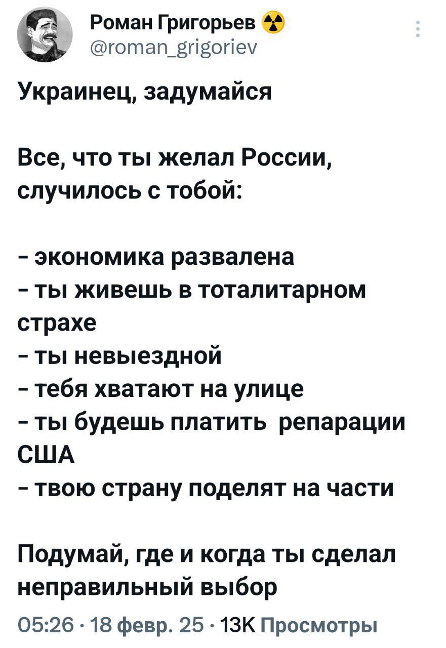 2 Роман Григорьев готап_вйвопйеу Украинец задумайся Все что ты желал России случилось с тобой экономика развалена ты живешь в тоталитарном страхе ты невыездной тебя хватают на улице ты будешь платить репарации США твою страну поделят на части Подумай где и когда ты сделал неправильный выбор 0526 18 февр 25 13К Просмотры