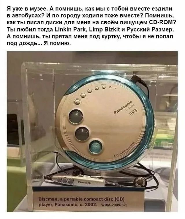 Я уже в музее. А помишь, как мы с тобой вместе ездили в автобусах? И по городу ходили тоже вместе? Помнишь, как ты писал диски для меня на своем пишущем CD-ROM? Ты любил тогда Linkin Park, Limp Bizkit и Русский Размер. А помнишь, ты прятал меня под куртку, чтобы я не попал под дождь... Я помню.