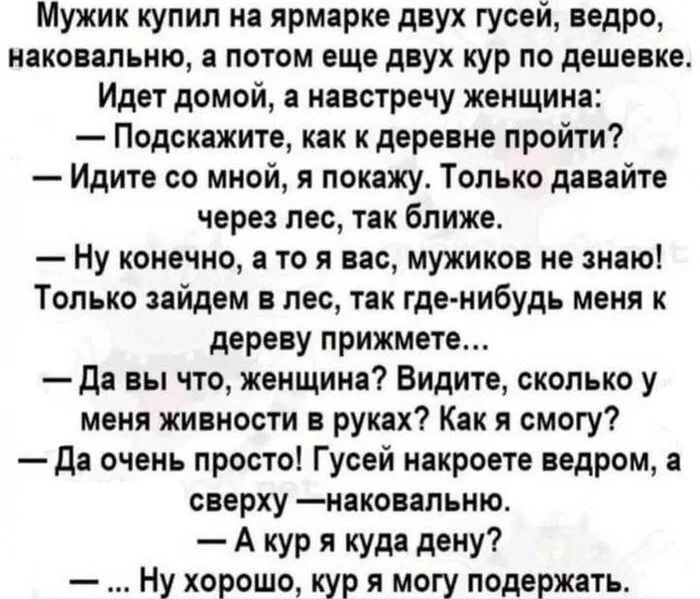 Мужик купил на ярмарке двух гусей, ведро, накованное, а потом еще двух кур по дешевке. Идет домой, а навстречу женщина: — Подскажите, как к деревне пройти? — Идите со мной, я покажу. Только давайте через лес, так ближе. — Ну конечно, а то я вас, мужиков не знаю! Только зайдем в лес, так где-нибудь меня к дереву прижмете… — Да вы что, женщина? Видите, сколько у меня живности в руках? Как я смогу? — Да очень просто! Гусей накроете ведром, а сверху — накованным. — А кур я куда дену? — Ну хорошо, кур я могу подержать.