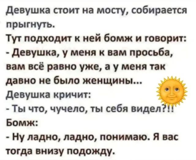 Девушка стоит на мосту, собирается прыгнуть.
Тут подходит к ней бомж и говорит:
- Девушка, у меня к вам просьба, вам всё равно уже, а у меня так давно не было женщин...
Девушка кричит:
- Ты что, чучело, ты себя видел?!!
Бомж:
- Ну ладно, ладно, понимаю. Я вас тогда вниз подожду.
