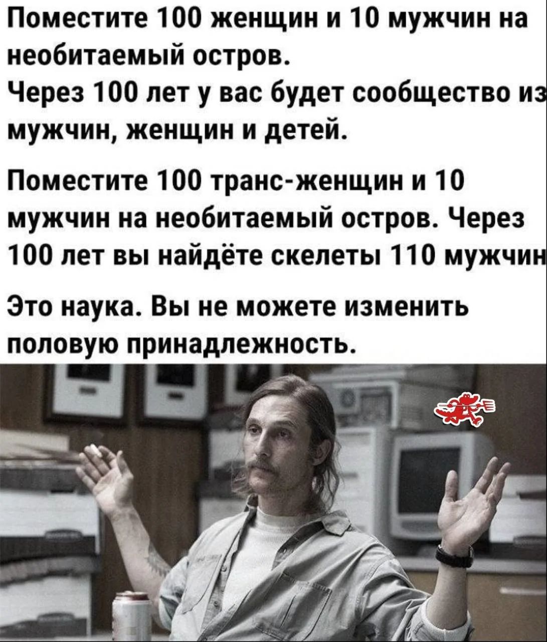 Поместите 100 женщин и 10 мужчин на необитаемый остров.
Через 100 лет у вас будет сообщество из мужчин, женщин и детей.

Поместите 100 транс-женщин и 10 мужчин на необитаемый остров. Через 100 лет вы найдёте скелеты 110 мужчин.

Это наука. Вы не можете изменить половую принадлежность.