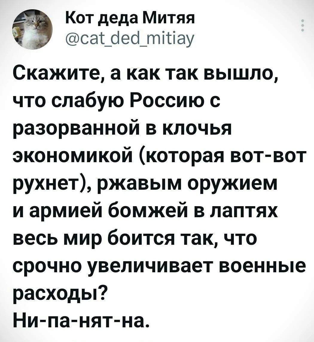Скажите, а как так вышло, что слабую Россию с разорванной в клочья экономикой (которая вот-вот рухнет), ржавым оружием и армией бомжей в лаптях весь мир боится так, что срочно увеличивает военные расходы? Ни-па-нят-на.