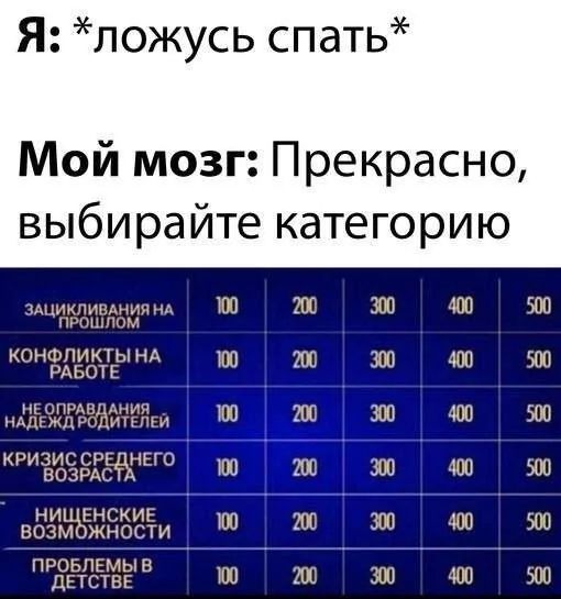 Я: *ложусь спать*
Мой мозг: Прекрасно, выбирайте категорию

1. Зашиклирование на прошлом - 100 200 400 500
2. Конфликты на работе - 100 200 400 500
3. Не оправдания надежд родителей - 100 200 400 500
4. Кризис среднего возраста - 100 200 400 500
5. Нищенские возможности - 100 200 400 500
6. Проблемы в детстве - 100 200 400 500