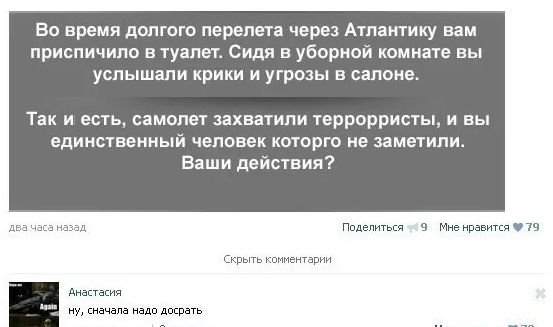 Во время долгого перелета через Атлантику вам приспичило в туалет. Сидя в уборной комнате вы слышали крики и угрозы в салоне.
Так и есть, самолет захватили террористы, и вы единственный человек, которого не заметили. Ваши действия?