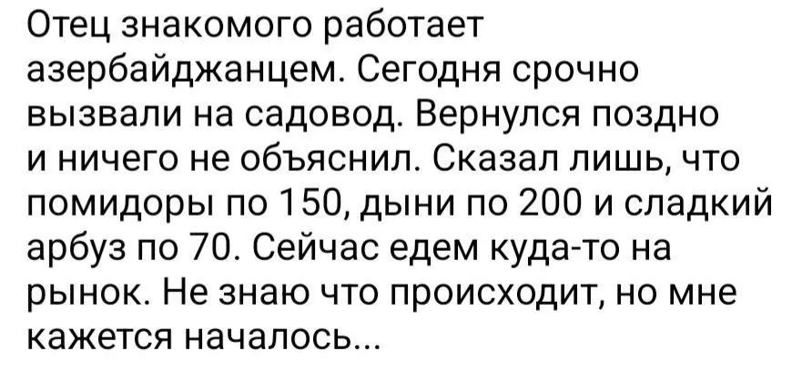 Отец знакомого работает азербайджанцем. Сегодня срочно вызвали на садовод. Вернулся поздно и ничего не объяснил. Сказал лишь, что помидоры по 150, дыни по 200 и сладкий арбуз по 70. Сейчас едем куда-то на рынок. Не знаю что происходит, но мне кажется началось...