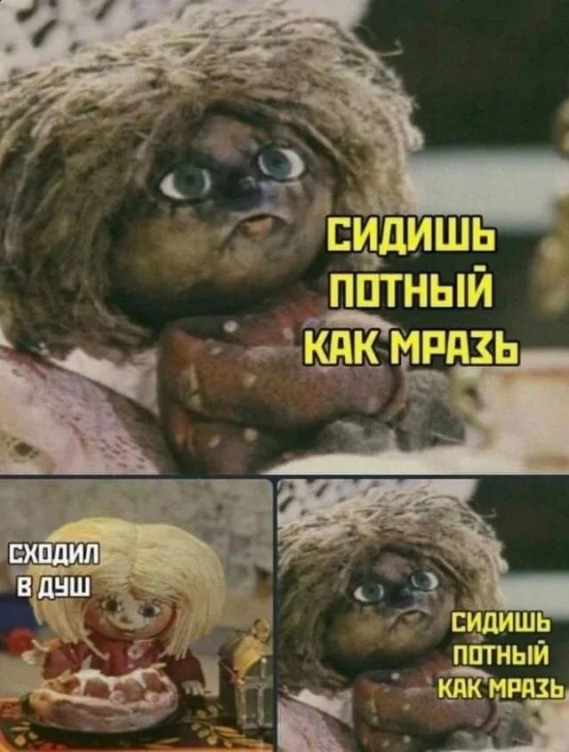 СИДИШЬ ПОТНЫЙ КАК МРАЗЬ
СХОДИЛ В ДУШ
СИДИШЬ ПОТНЫЙ КАК МРАЗЬ