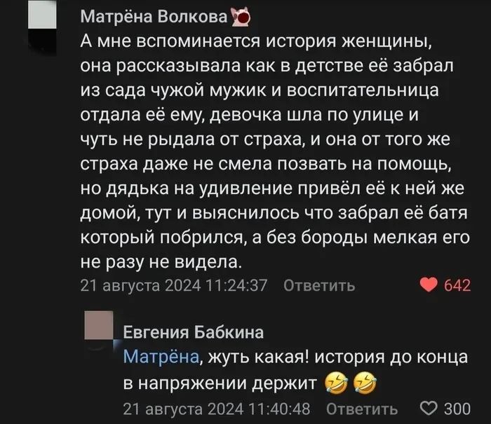 А мне вспоминается история женщины, она рассказывала как в детстве ей забрал из сада чужой мужик и воспитательница отдала её ему, девочка шла по улице и чуть не рядила от страха, и она от того же страха даже не смела позвать на помощь, но дядька на удивление привёл её к ней же домой, тут выяснилось что забрал её батя который прибирался, а без бороды мелкого его ни разу не видела.
Матрёна, жуть какая! история до конца в напряжении держит.