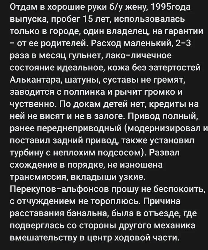 Отдам в хорошие руки б/у жену, 1995 года выпуска, пробег 15 лет, использовалась только в городе, один владелец, на гарантии – от ее родителей. Расход маленький, 2–3 раза в месяц гульнет, лако–личное состояние идеальное, кожа без затертостей Алькантара, шатуны, суставы не гремят, заводится с полутик и рычит громко и чувственно. По документам детей нет, кредитов на ней не висит и не заложена. Привод полный, ранее переделанный (модернизировался) и поставил задний привод, также установил трубку и не изменялся трансмиссия, вкладыши узкие. Перекупы–альфонсы прошу не беспокоиться, с ощущением не тороплюсь. Причины расставания были, поскольку со стороны другого местами вмешательства в центр ходовой части.