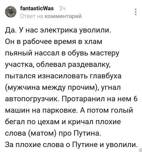 Да. У нас электрика уволили. Он в рабочее время в хлам пьяный начал в обыв мастерскую участка, облевал раздевашку, пытался изнасиловать главбуха (мужчина между прочим), угнал автопогрузчик. Протаранол на нем 6 машин на парковке. А потом голый бегал по цехам и кричал плохие слова (матом) про Путина. За плохие слова о Путине и уволили.