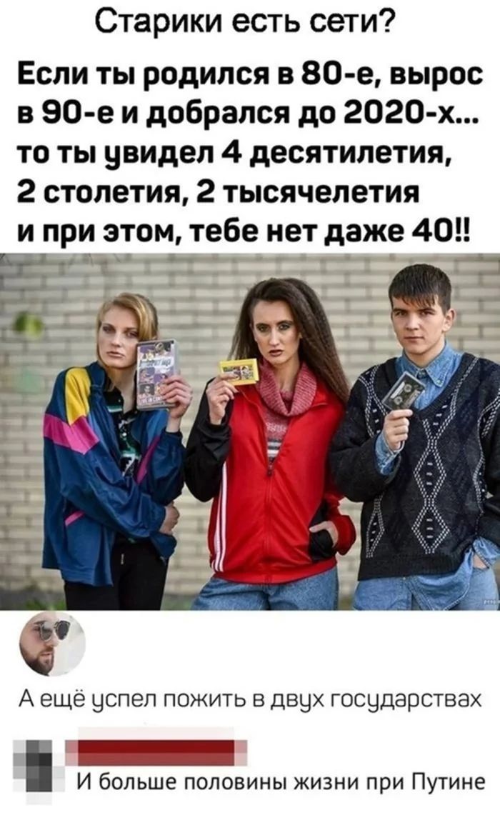 Старики, есть сети? Если ты родился в 80-е, вырос в 90-е и добрался до 2020-х... то ты увидел 4 десятилетия, 2 столетия, 2 тысячелетия и при этом, тебе нет даже 40!! А ещё успел пожить в двух государствах И больше половины жизни при Путине