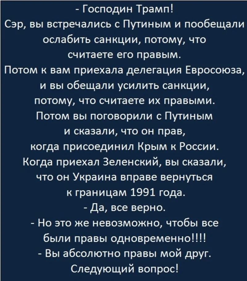- Господин Трамп!
Сэр, вы встречались с Путиным и пообещали ослабить санкции, потому, что считаете его правым.

Потом к вам приехала делегация Евросоюза, и вы обещали усилить санкции, потому, что считаете их правильными.
Потом вы поговорили с Путиным и сказали, что он прав, когда присоединил Крым к России.
Когда приехал Зеленский, вы сказали, что он Украина вправе вернуться к границам 1991 года.
- Да, все верно.
- Но это же невозможно, чтобы все были правы одновременно!!!!
- Вы абсолютно правы мой друг.
Следующий вопрос!