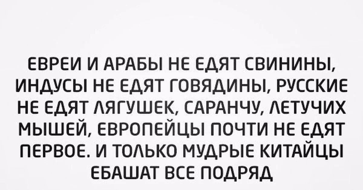 ЕВРЕИ И АРАБЫ НЕ ЕДЯТ СВИНИНЫ, ИНДУСЫ НЕ ЕДЯТ ГОВЯДИНЫ, РУССКИЕ НЕ ЕДЯТ ЛЯГУШЕК, САРАНЧУ, ЛЕТУЧИХ МЫШЕЙ, ЕВРОПЕЙЦЫ ПОЧТИ НЕ ЕДЯТ ПЕРВОЕ. И ТОЛЬКО МУДРЫЕ КИТАЙЦЫ ЕБАШАТ ВСЕ ПОДРЯД