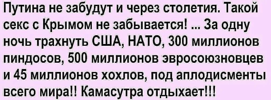 Путинa не забудут и через столетия. Такой сек с Крымом не забывается! ... За одну ночь трахнуть США, NATO, 300 миллионов пиндосов, 500 миллионов евросоюзовцев и 45 миллионов хохлов, под аплодисменты всего мира!! Камасутра отдыхает!!!